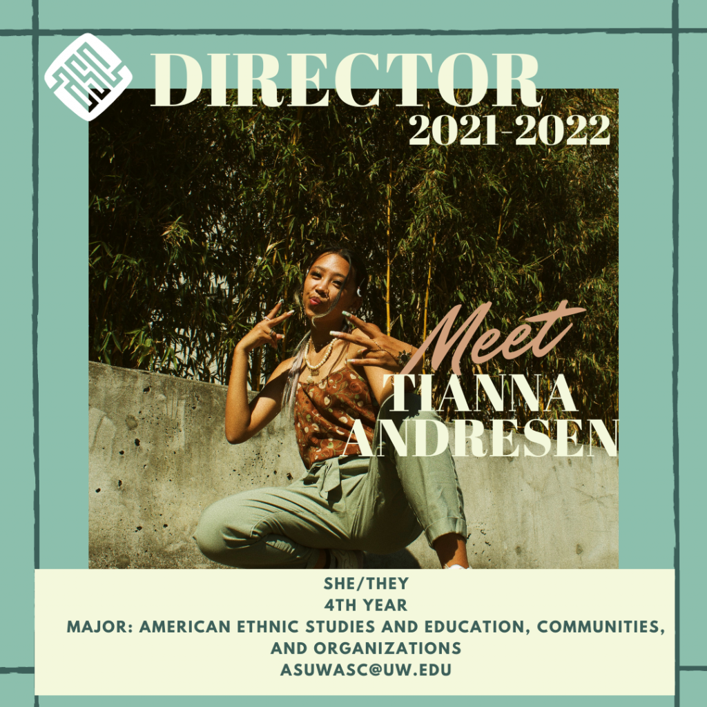 Image description: green background with darker green lines framing the post. The ASC logo is white and sits next to creme lettering on the top that reads "Director 2021-2022" there is a crouching and posing toward the camera and next to them is lettering that reads "Meet Tianna Andresen". Underneath is a creme box that reads "she/they. 4th year. majors: American Ethnic Studies and Education, Communities, and Organizations. asuwasc@uw.edu"